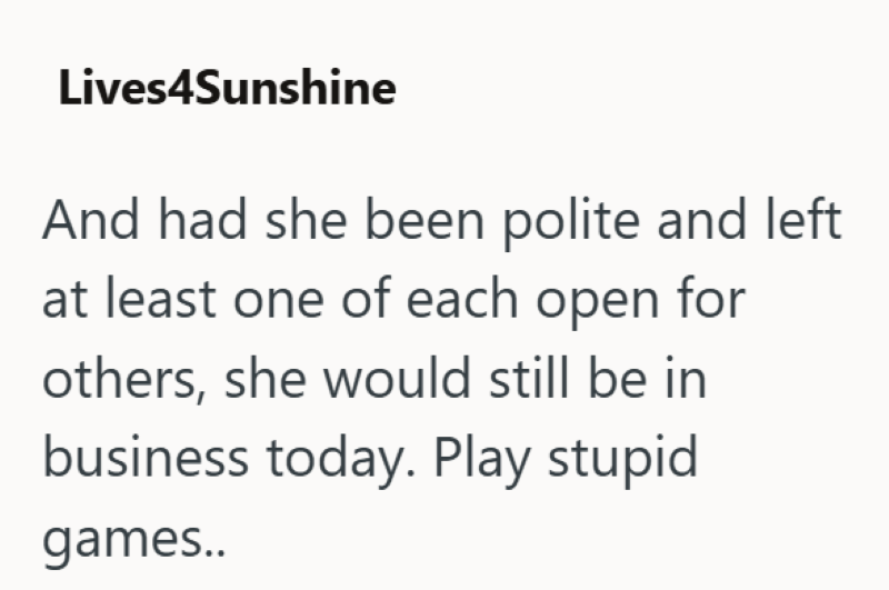 Lives4Sunshine And had she been polite and left at least one of each open for others, she would still be in business today. Play stupid games..