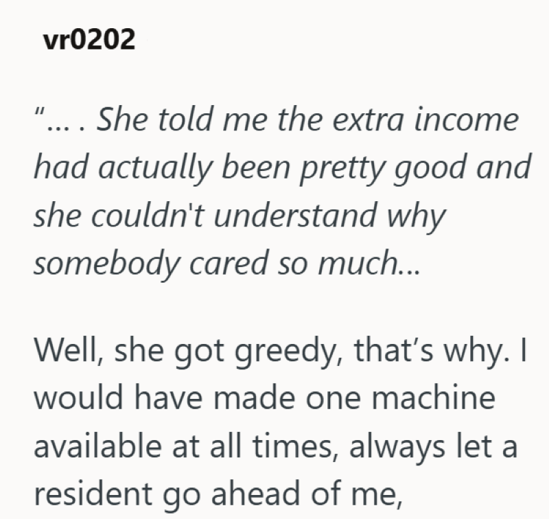 vr0202 ".... She told me the extra income had actually been pretty good and she couldn't understand why somebody cared so much... Well, she got greedy, that's why. I would have made one machine available at all times, always let a resident go ahead of me,