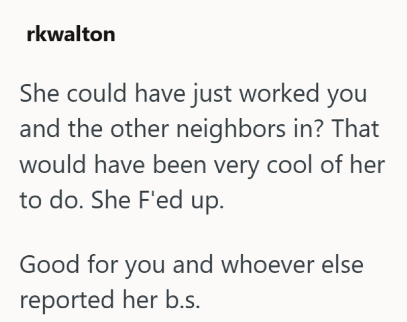 rkwalton She could have just worked you and the other neighbors in? That would have been very cool of her to do. She F'ed up. Good for you and whoever else reported her b.s.