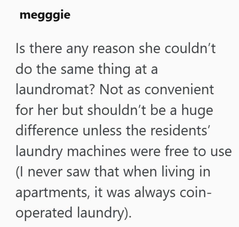 megggie Is there any reason she couldn't do the same thing at a laundromat? Not as convenient for her but shouldn't be a huge difference unless the residents' laundry machines were free to use (I never saw that when living in apartments, it was always coin- operated laundry).