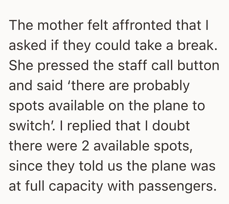 The mother felt affronted that I asked if they could take a break. She pressed the staff call button and said 'there are probably spots available on the plane to switch' I replied that I doubt there were 2 available spots, since they told us the plane was at full capacity with passengers.