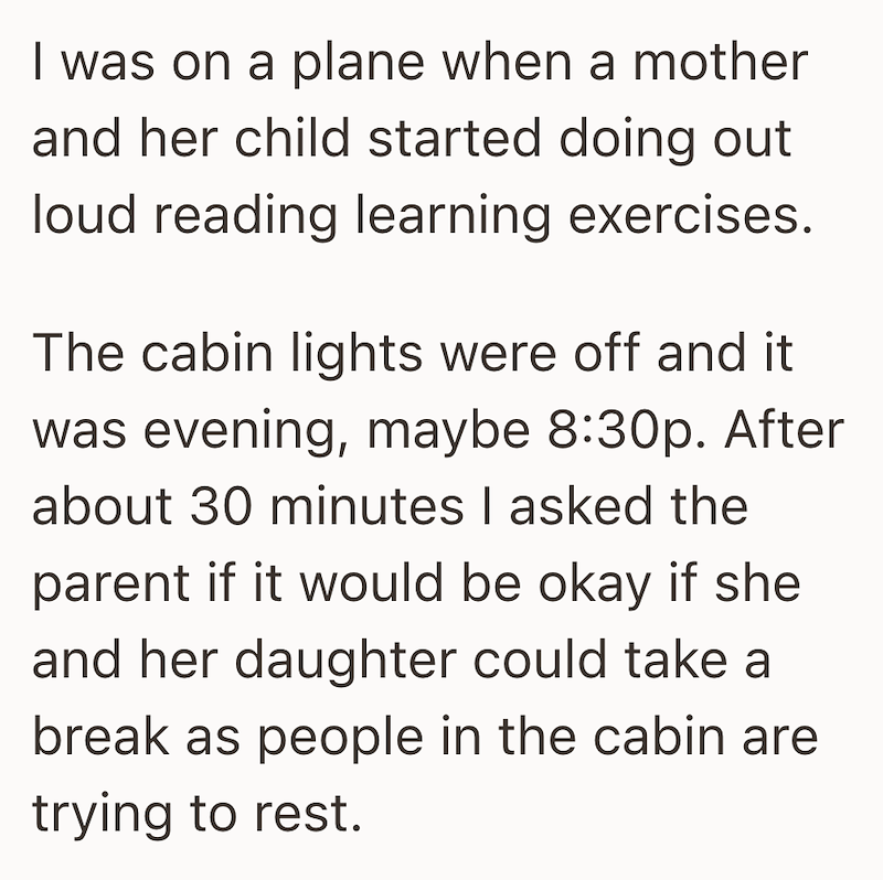 I was on a plane when a mother and her child started doing out loud reading learning exercises. The cabin lights were off and it was evening, maybe 8:30p. After about 30 minutes I asked the parent if it would be okay if she and her daughter could take a break as people in the cabin are trying to rest.