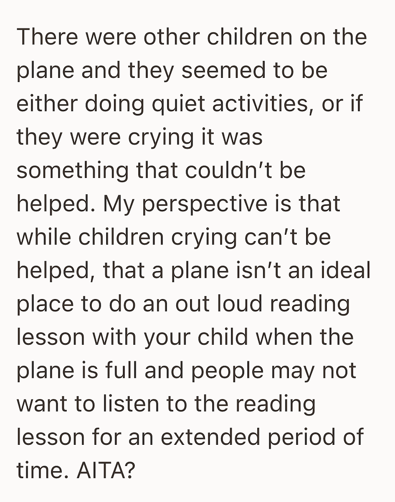 There were other children on the plane and they seemed to be either doing quiet activities, or if they were crying it was something that couldn't be helped. My perspective is that while children crying can't be helped, that a plane isn't an ideal place to do an out loud reading lesson with your child when the plane is full and people may not want to listen to the reading lesson for an extended period of time. AITA?