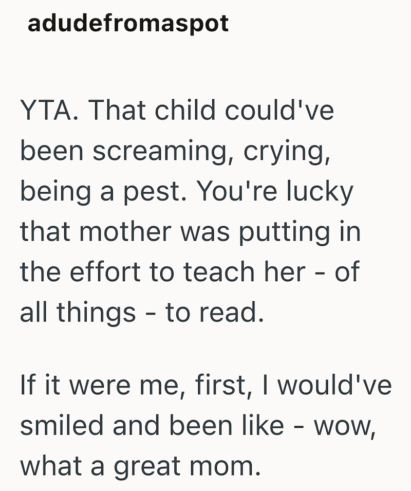 adudefromaspot YTA. That child could've been screaming, crying, being a pest. You're lucky that mother was putting in the effort to teach her - of all things to read. - If it were me, first, I would've smiled and been like - wow, what a great mom.