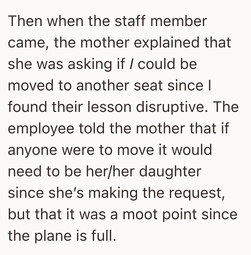 Then when the staff member came, the mother explained that she was asking if / could be moved to another seat since I found their lesson disruptive. The employee told the mother that if anyone were to move it would need to be her/her daughter since she's making the request, but that it was a moot point since the plane is full.