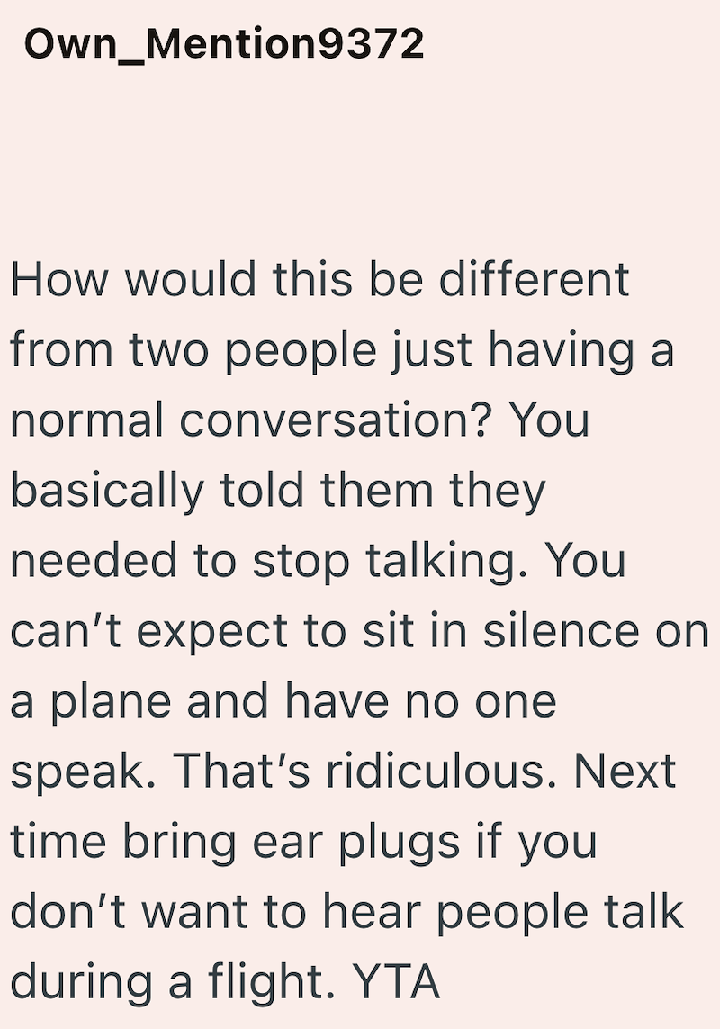 Own_Mention9372 How would this be different from two people just having a normal conversation? You basically told them they needed to stop talking. You can't expect to sit in silence on a plane and have no one speak. That's ridiculous. Next time bring ear plugs if you don't want to hear people talk during a flight. YTA