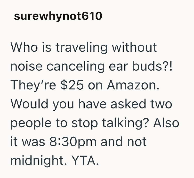 surewhynot610 Who is traveling without noise canceling ear buds?! They're $25 on Amazon. Would you have asked two people to stop talking? Also it was 8:30pm and not midnight. YTA.