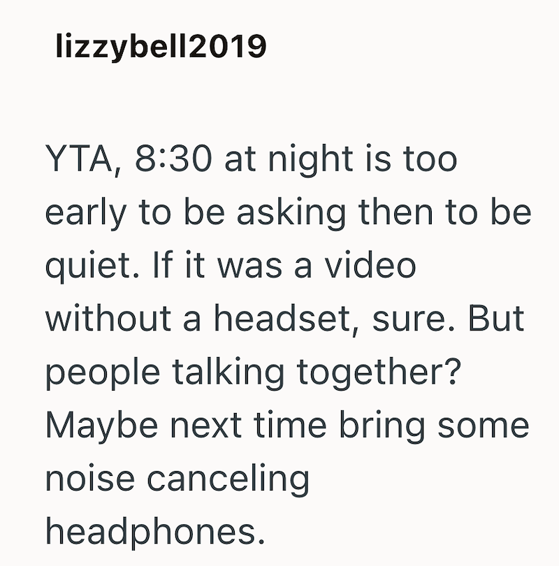 lizzybell2019 YTA, 8:30 at night is too early to be asking then to be quiet. If it was a video without a headset, sure. But people talking together? Maybe next time bring some noise canceling headphones.