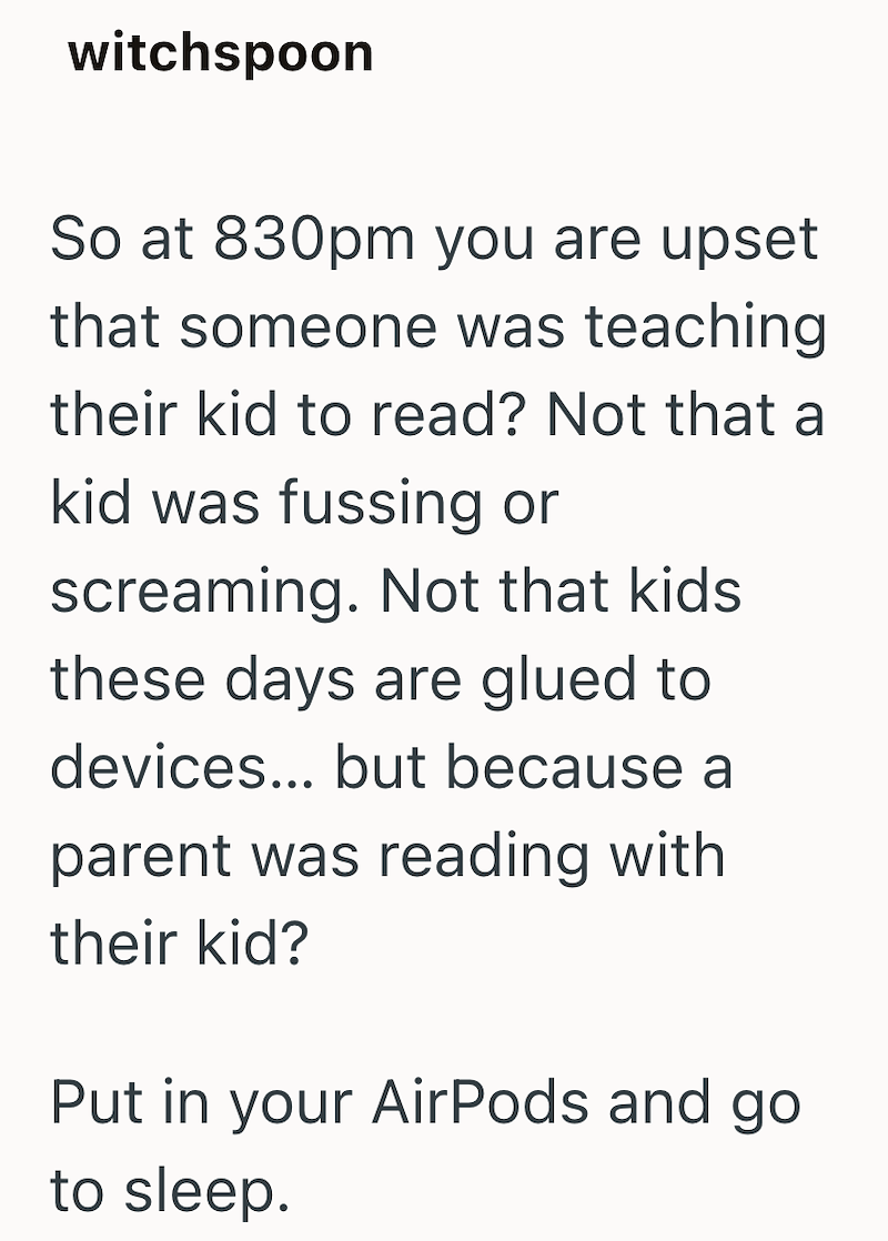 witchspoon So at 830pm you are upset that someone was teaching their kid to read? Not that a kid was fussing or screaming. Not that kids these days are glued to devices... but because a parent was reading with their kid? Put in your AirPods and go to sleep.