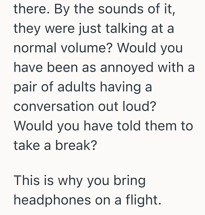 there. By the sounds of it, they were just talking at a normal volume? Would you have been as annoyed with a pair of adults having a conversation out loud? Would you have told them to take a break? This is why you bring headphones on a flight.