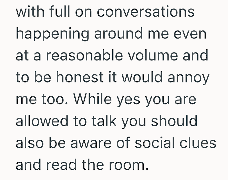 with full on conversations happening around me even at a reasonable volume and to be honest it would annoy me too. While yes you are allowed to talk you should also be aware of social clues and read the room.