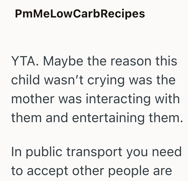 PmMeLowCarb Recipes YTA. Maybe the reason this child wasn't crying was the mother was interacting with them and entertaining them. In public transport you need to accept other people are