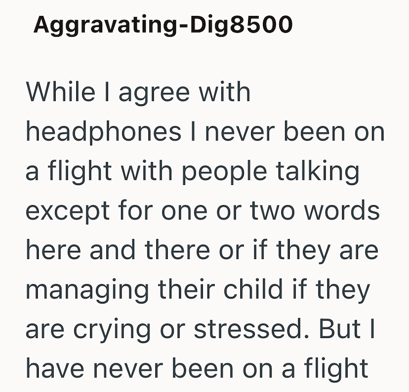 Aggravating-Dig 8500 While I agree with headphones I never been on a flight with people talking except for one or two words here and there or if they are managing their child if they are crying or stressed. But I have never been on a flight
