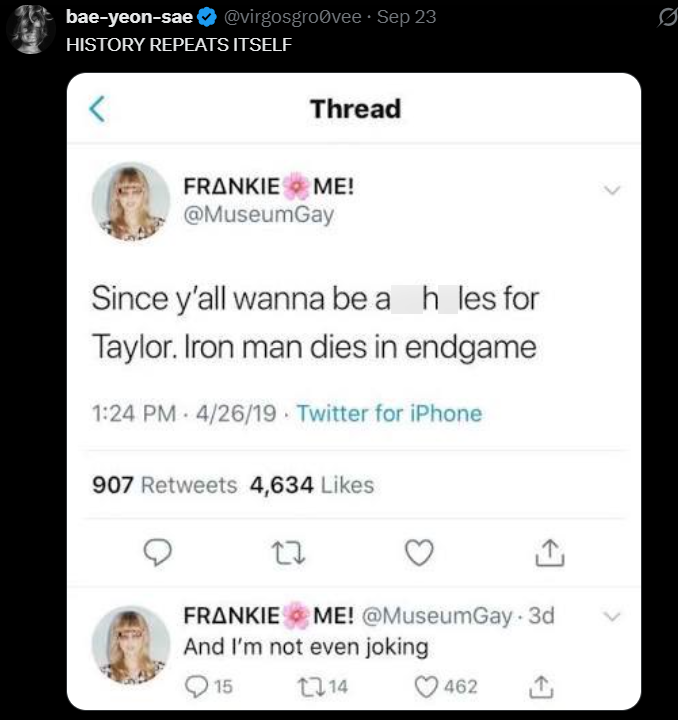 bae-yeon-sae @virgosgrovee⚫ Sep 23 HISTORY REPEATS ITSELF Thread FRANKIE ME! @MuseumGay Since y'all wanna be a h_les for Taylor. Iron man dies in endgame 1:24 PM 4/26/19 Twitter for iPhone 907 Retweets 4,634 Likes 27 FRANKIE ME! @MuseumGay 3d And I'm not even joking 015 114 462