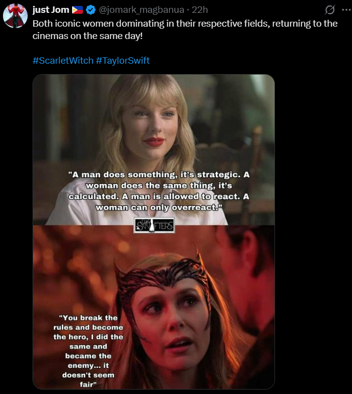 just Jom @jomark_magbanua ⚫ 22h Both iconic women dominating in their respective fields, returning to the cinemas on the same day! #Scarlet Witch #TaylorSwift "A man does something, it's strategic. A woman does the same thing, it's calculated. A man is allowed to react. A woman can only overreact." SWIFTERS "You break the rules and become the hero, I did the same and became the enemy... it doesn't seem fair"