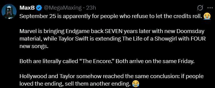 MaxB @MegaMaxing ⚫ 23h September 25 is apparently for people who refuse to let the credits roll. Marvel is bringing Endgame back SEVEN years later with new Doomsday material, while Taylor Swift is extending The Life of a Showgirl with FOUR new songs. Both are literally called "The Encore." Both arrive on the same Friday. Hollywood and Taylor somehow reached the same conclusion: if people loved the ending, sell them another ending.
