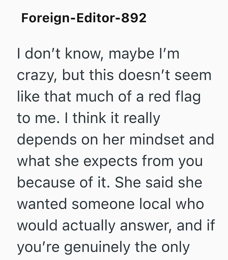Foreign-Editor-892 I don't know, maybe I'm crazy, but this doesn't seem like that much of a red flag to me. I think it really depends on her mindset and what she expects from you because of it. She said she wanted someone local who would actually answer, and if you're genuinely the only
