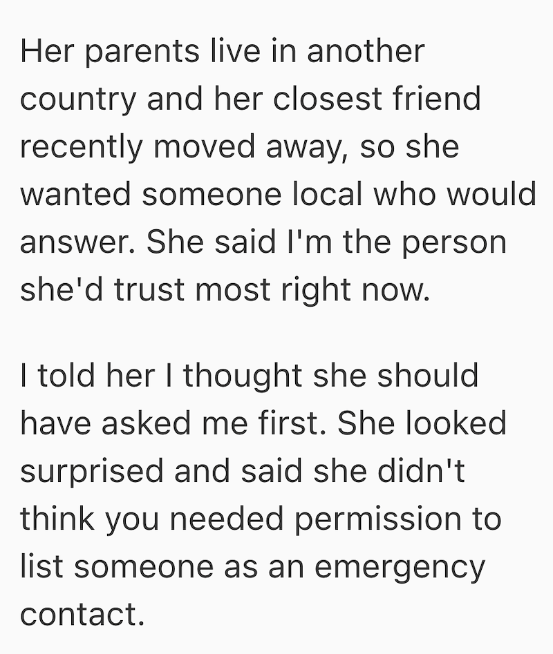 Her parents live in another country and her closest friend recently moved away, so she wanted someone local who would answer. She said I'm the person she'd trust most right now. I told her I thought she should have asked me first. She looked surprised and said she didn't think you needed permission to list someone as an emergency contact.