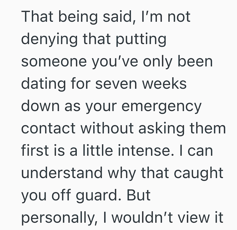 That being said, I'm not denying that putting someone you've only been dating for seven weeks down as your emergency contact without asking them first is a little intense. I can understand why that caught you off guard. But personally, I wouldn't view it