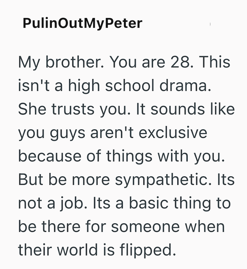 PulinOutMyPeter My brother. You are 28. This isn't a high school drama. She trusts you. It sounds like you guys aren't exclusive because of things with you. But be more sympathetic. Its not a job. Its a basic thing to be there for someone when their world is flipped.