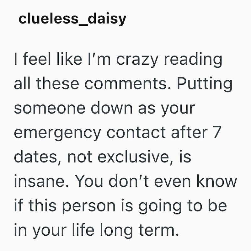clueless_daisy I feel like I'm crazy reading all these comments. Putting someone down as your emergency contact after 7 dates, not exclusive, is insane. You don't even know if this person is going to be in your life long term.