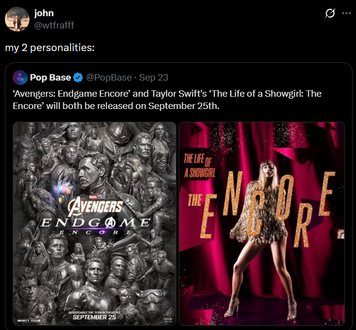 john @wtfrafff my 2 personalities: Pop Base @PopBase Sep 23 'Avengers: Endgame Encore' and Taylor Swift's 'The Life of a Showgirl: The Encore' will both be released on September 25th. INFINITY VISION AVENGERS ENDGME ENCORE THE LIFE OF A SHOWGIRL THE R REASSEMBLE THE TEAM IN THEATERS SEPTEMBER 25 Ø