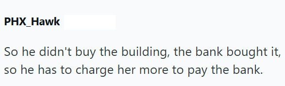 PHX Hawk So he didn't buy the building, the bank bought it, so he has to charge her more to pay the bank.