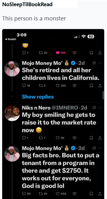 NoSleepTilBookRead This person is a monster ◄ Reddit 3:09 92 155 19K ㅁ 소 Mojo Money Mo' § .2d She's retired and all her children lives in California. 18 133 Show replies 322 I Niks n Nero @IMNERO.2d My boy smiling he gets to raise it to the market rate now Q1 277 3K Mojo Money Mo' ǎ -2d Big facts bro. Bout to put a tenant from a program in there and get $2750. It works out for everyone, God is good lol 80 165 458 ㅁ 손
