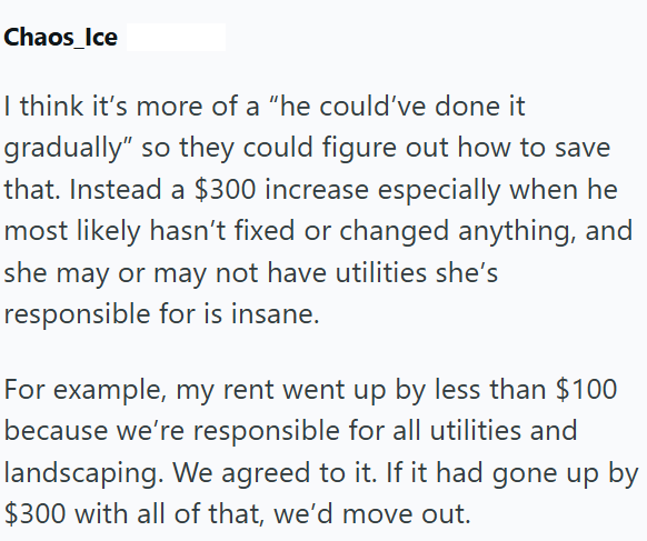 Chaos_Ice I think it's more of a "he could've done it gradually" so they could figure out how to save that. Instead a $300 increase especially when he most likely hasn't fixed or changed anything, and she may or may not have utilities she's responsible for is insane. For example, my rent went up by less than $100 because we're responsible for all utilities and landscaping. We agreed to it. If it had gone up by $300 with all of that, we'd move out.