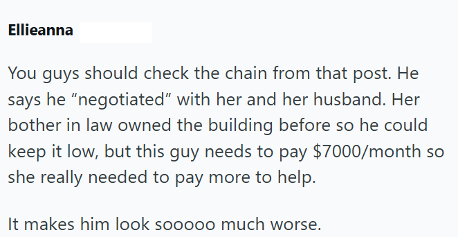 Ellieanna You guys should check the chain from that post. He says he "negotiated" with her and her husband. Her bother in law owned the building before so he could keep it low, but this guy needs to pay $7000/month so she really needed to pay more to help. It makes him look sooooo much worse.