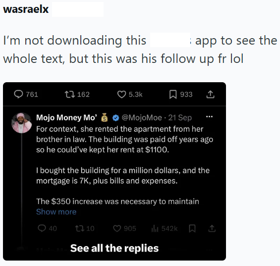 wasraelx I'm not downloading this app to see the whole text, but this was his follow up fr lol 761 162 5.3k Mojo Money Mo' 933 ↑ @MojoMoe - 21 Sep For context, she rented the apartment from her brother in law. The building was paid off years ago so he could've kept her rent at $1100. I bought the building for a million dollars, and the mortgage is 7K, plus bills and expenses. The $350 increase was necessary to maintain Show more 0 40 13.10 O 905 542k ↑ See all the replies