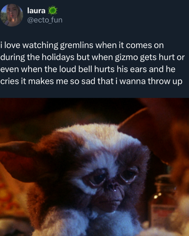 laura @ecto_fun i love watching gremlins when it comes on during the holidays but when gizmo gets hurt or even when the loud bell hurts his ears and he cries it makes me so sad that i wanna throw up