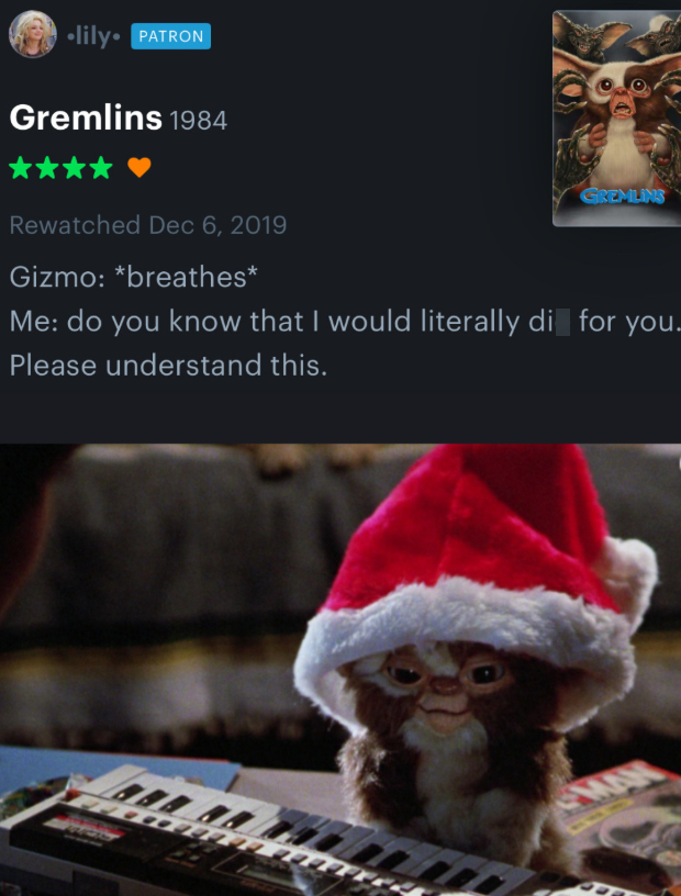 ⚫lily. PATRON Gremlins 1984 GREMLINS Rewatched Dec 6, 2019 Gizmo: *breathes* Me: do you know that I would literally di for you. Please understand this. MAN