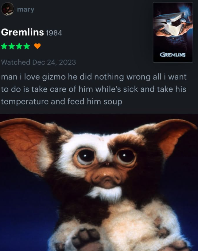 mary Gremlins 1984 GREMLINS Watched Dec 24, 2023 man i love gizmo he did nothing wrong all i want to do is take care of him while's sick and take his temperature and feed him soup