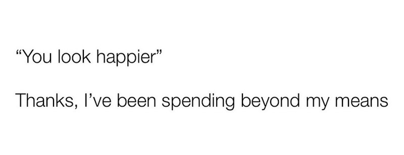 "You look happier" Thanks, I've been spending beyond my means