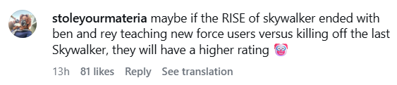 stoleyourmateria maybe if the RISE of skywalker ended with ben and rey teaching new force users versus killing off the last Skywalker, they will have a higher rating 13h 81 likes Reply See translation