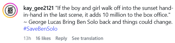 kay_gee2121 "If the boy and girl walk off into the sunset hand- in-hand in the last scene, it adds 10 million to the box office." ~ George Lucas Bring Ben Solo back and things could change. #SaveBenSolo 13h 16 likes Reply See translation