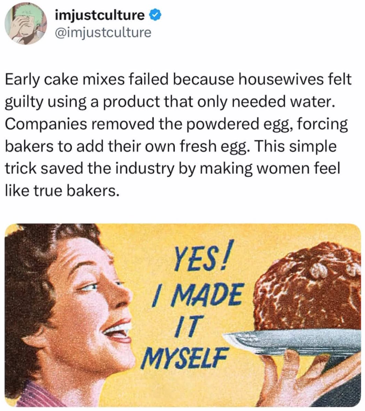 imjustculture @imjustculture Early cake mixes failed because housewives felt guilty using a product that only needed water. Companies removed the powdered egg, forcing bakers to add their own fresh egg. This simple trick saved the industry by making women feel like true bakers. YES! I MADE IT MYSELF