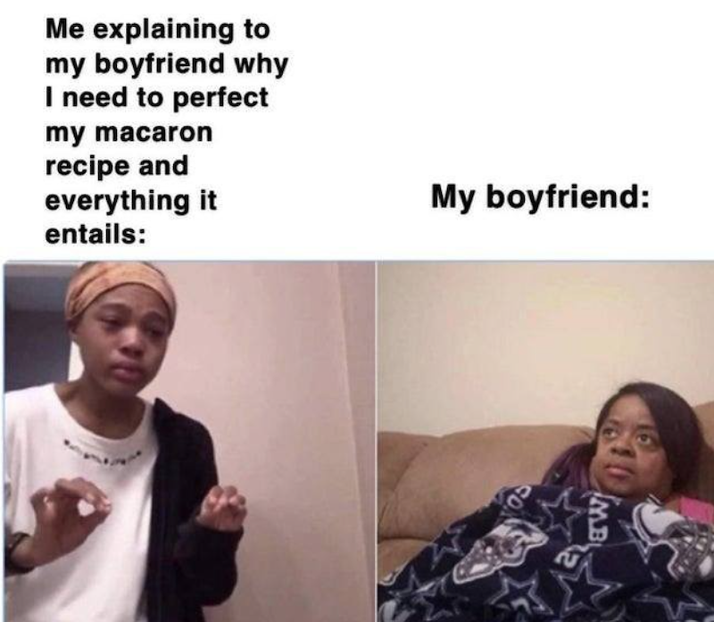 Me explaining to my boyfriend why I need to perfect my macaron recipe and everything it entails: My boyfriend: MB