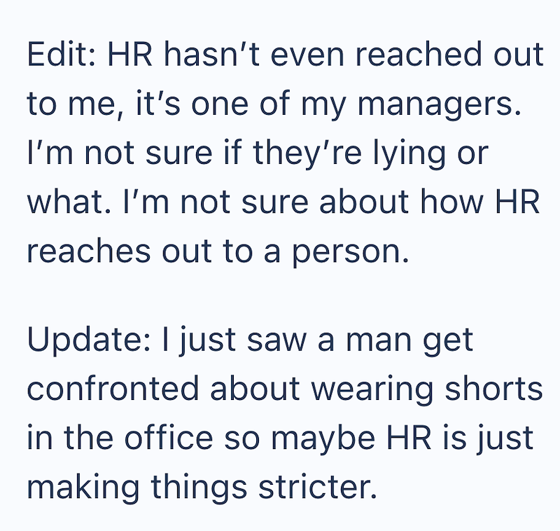 Edit: HR hasn't even reached out to me, it's one of my managers. I'm not sure if they're lying or what. I'm not sure about how HR reaches out to a person. Update: I just saw a man get confronted about wearing shorts in the office so maybe HR is just making things stricter.