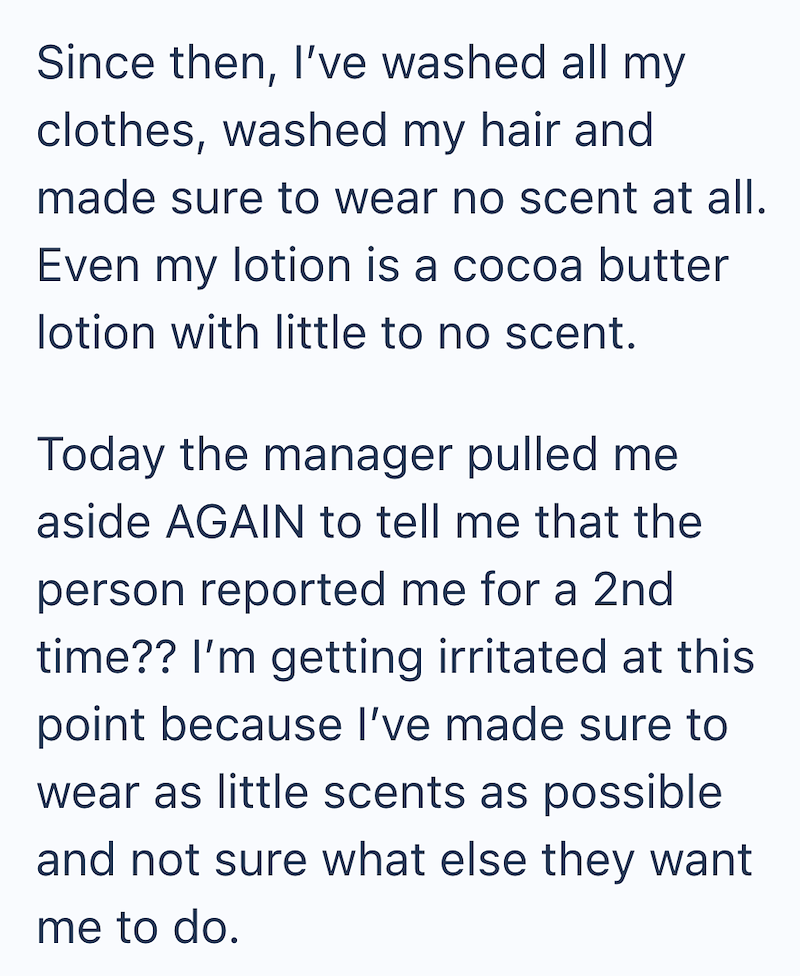 Since then, I've washed all my clothes, washed my hair and made sure to wear no scent at all. Even my lotion is a cocoa butter lotion with little to no scent. Today the manager pulled me aside AGAIN to tell me that the person reported me for a 2nd time?? I'm getting irritated at this point because I've made sure to wear as little scents as possible and not sure what else they want me to do.