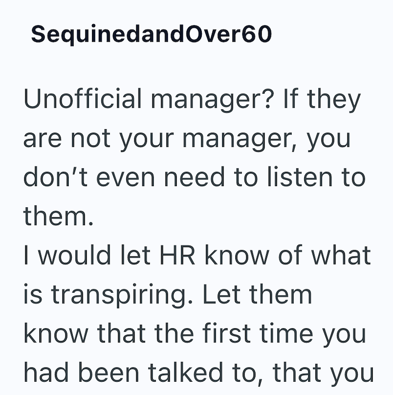 SequinedandOver60 Unofficial manager? If they are not your manager, you don't even need to listen to them. I would let HR know of what is transpiring. Let them know that the first time you had been talked to, that you
