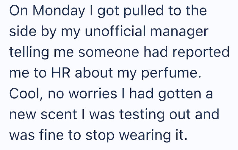 On Monday I got pulled to the side by my unofficial manager telling me someone had reported me to HR about my perfume. Cool, no worries I had gotten a new scent I was testing out and was fine to stop wearing it.