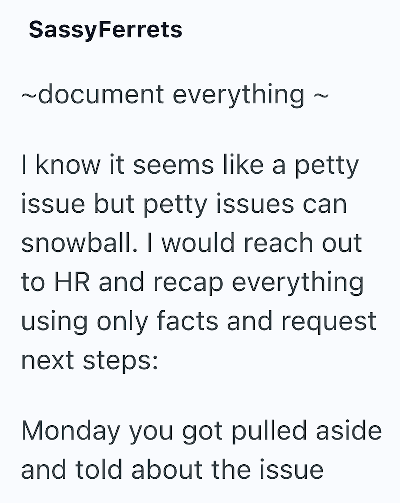 SassyFerrets ~document everything ~ I know it seems like a petty issue but petty issues can snowball. I would reach out to HR and recap everything using only facts and request next steps: Monday you got pulled aside and told about the issue