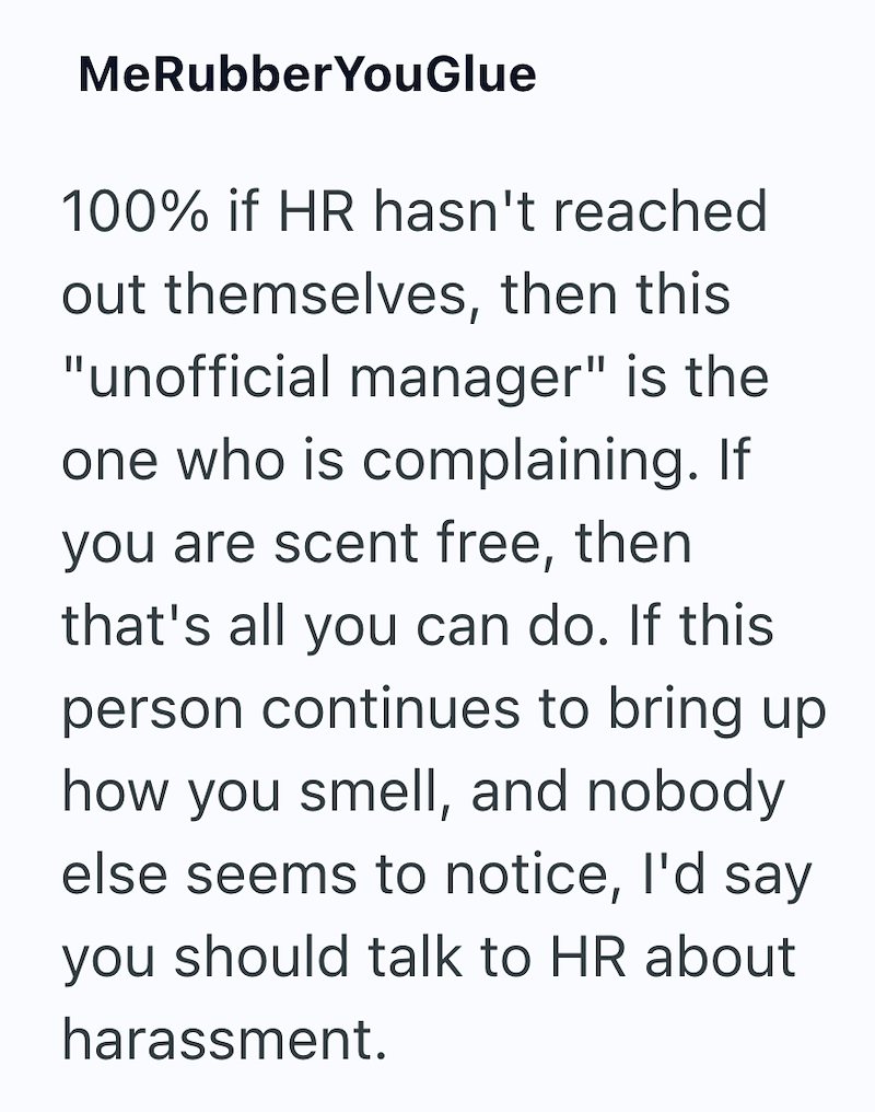 MeRubberYouGlue 100% if HR hasn't reached out themselves, then this "unofficial manager" is the one who is complaining. If you are scent free, then that's all you can do. If this person continues to bring up how you smell, and nobody else seems to notice, I'd say you should talk to HR about harassment.
