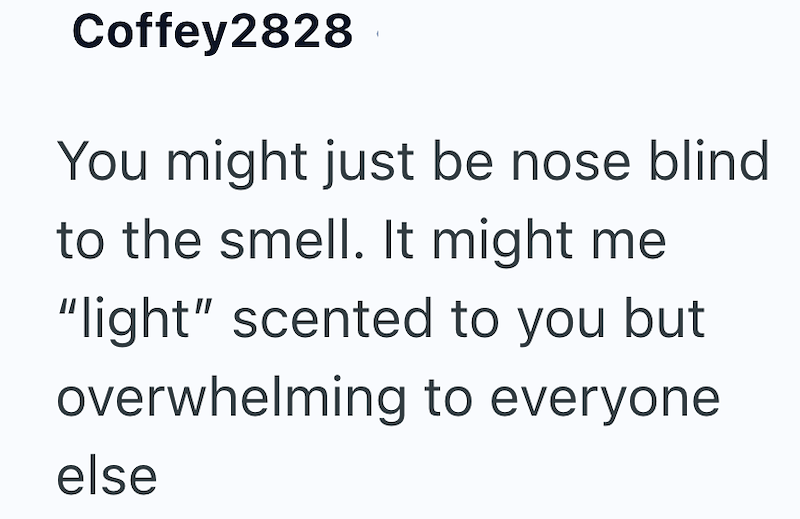 Coffey2828 You might just be nose blind to the smell. It might me "light" scented to you but overwhelming to everyone else