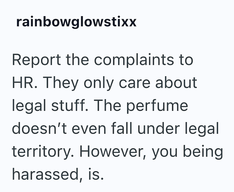 rainbowglowstixx Report the complaints to HR. They only care about legal stuff. The perfume doesn't even fall under legal territory. However, you being harassed, is.