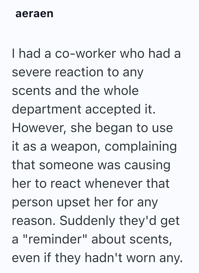 aeraen I had a co-worker who had a severe reaction to any scents and the whole department accepted it. However, she began to use it as a weapon, complaining that someone was causing her to react whenever that person upset her for any reason. Suddenly they'd get a "reminder" about scents, even if they hadn't worn any.