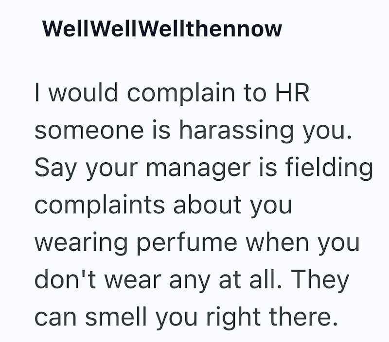 Well Well Wellthennow I would complain to HR someone is harassing you. Say your manager is fielding complaints about you wearing perfume when you don't wear any at all. They can smell you right there.