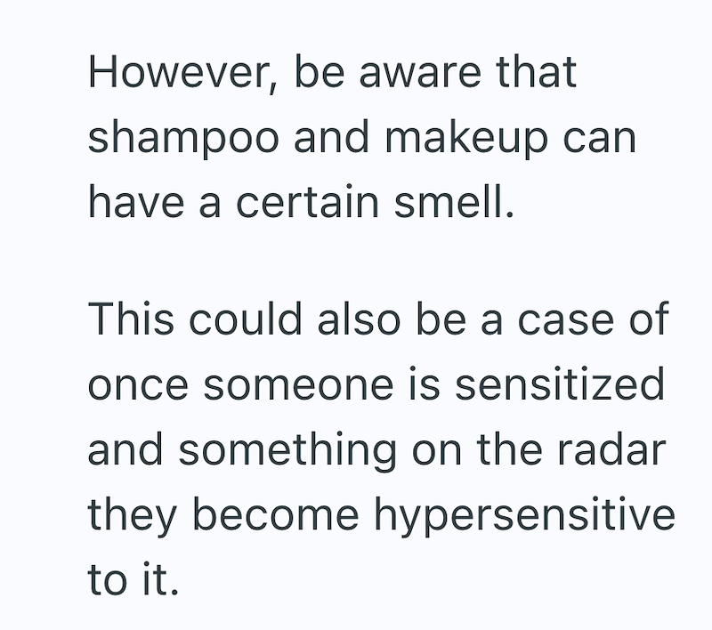 However, be aware that shampoo and makeup can have a certain smell. This could also be a case of once someone is sensitized and something on the radar they become hypersensitive to it.